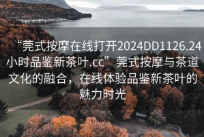 “莞式按摩在線打開2024DD1126.24小時品鑒新茶葉.cc”莞式按摩與茶道文化的融合，在線體驗品鑒新茶葉的魅力時光
