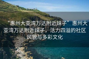 “惠州大亞灣萬達附近妹子”惠州大亞灣萬達附近妹子，活力四溢的社區(qū)風貌與多彩文化
