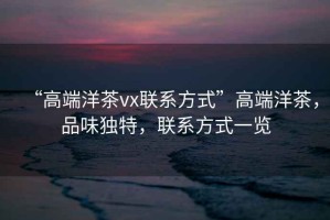 “高端洋茶vx聯系方式”高端洋茶，品味獨特，聯系方式一覽
