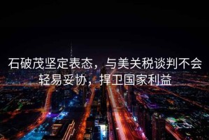 石破茂堅定表態，與美關稅談判不會輕易妥協，捍衛國家利益