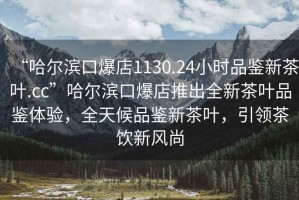 “哈爾濱口爆店1130.24小時品鑒新茶葉.cc”哈爾濱口爆店推出全新茶葉品鑒體驗，全天候品鑒新茶葉，引領茶飲新風尚