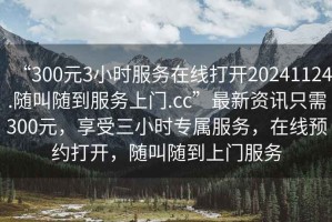 “300元3小時服務(wù)在線打開20241124.隨叫隨到服務(wù)上門.cc”最新資訊只需300元，享受三小時專屬服務(wù)，在線預(yù)約打開，隨叫隨到上門服務(wù)