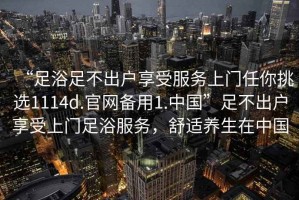 “足浴足不出戶享受服務(wù)上門任你挑選1114d.官網(wǎng)備用1.中國”足不出戶享受上門足浴服務(wù)，舒適養(yǎng)生在中國
