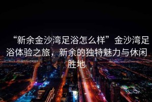 “新余金沙灣足浴怎么樣”金沙灣足浴體驗之旅，新余的獨特魅力與休閑勝地