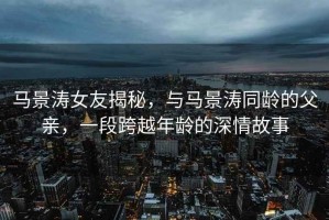 馬景濤女友揭秘，與馬景濤同齡的父親，一段跨越年齡的深情故事