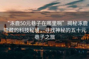 “涿鹿50元巷子在哪里啊”揭秘涿鹿隱藏的科技秘境，尋找神秘的五十元巷子之旅