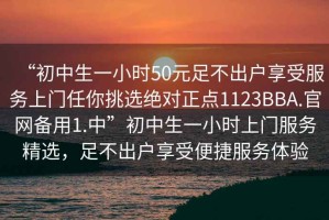 “初中生一小時50元足不出戶享受服務(wù)上門任你挑選絕對正點1123BBA.官網(wǎng)備用1.中”初中生一小時上門服務(wù)精選，足不出戶享受便捷服務(wù)體驗