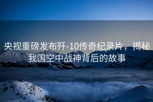 央視重磅發布殲-10傳奇紀錄片，揭秘我國空中戰神背后的故事