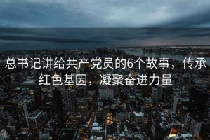 總書記講給共產黨員的6個故事，傳承紅色基因，凝聚奮進力量