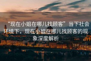 “現在小姐在哪兒找顧客”當下社會環境下，現在小姐在哪兒找顧客的現象深度解析