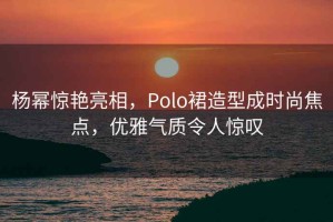 楊冪驚艷亮相，Polo裙造型成時尚焦點，優雅氣質令人驚嘆