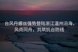 臺風丹娜絲強勢登陸浙江溫州沿海，風雨同舟，共筑抗臺防線