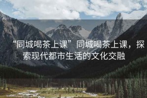 “同城喝茶上課”同城喝茶上課，探索現代都市生活的文化交融