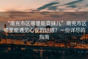 “南充市區(qū)哪里能耍妹兒”南充市區(qū)哪里能遇見心儀的姑娘？一份詳盡的指南