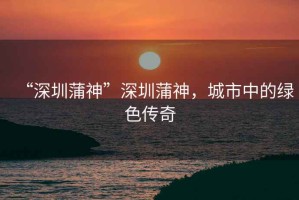 “深圳蒲神”深圳蒲神，城市中的綠色傳奇