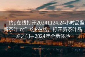 “約p在線打開20241124.24小時品鑒新茶葉.cc”約P在線，打開新茶葉品鑒之門—2024年全新體驗
