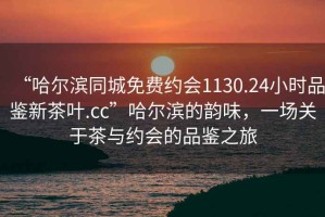“哈爾濱同城免費(fèi)約會1130.24小時品鑒新茶葉.cc”哈爾濱的韻味，一場關(guān)于茶與約會的品鑒之旅