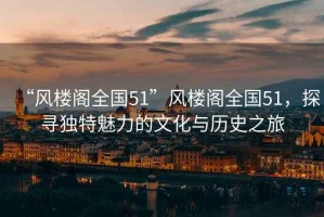 “風樓閣全國51”風樓閣全國51，探尋獨特魅力的文化與歷史之旅