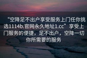 “空降足不出戶享受服務上門任你挑選1114b.官網永久地址1.cc”享受上門服務的便捷，足不出戶，空降一切你所需要的服務