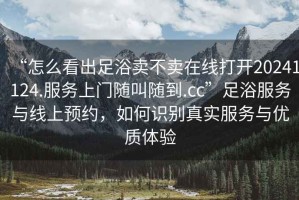 “怎么看出足浴賣不賣在線打開20241124.服務上門隨叫隨到.cc”足浴服務與線上預約，如何識別真實服務與優質體驗