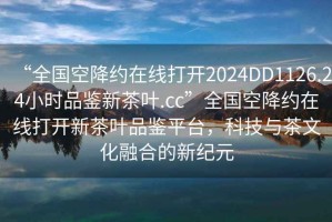 “全國空降約在線打開2024DD1126.24小時品鑒新茶葉.cc”全國空降約在線打開新茶葉品鑒平臺，科技與茶文化融合的新紀元