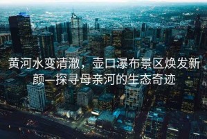 黃河水變清澈，壺口瀑布景區煥發新顏—探尋母親河的生態奇跡