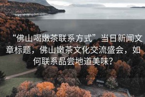 “佛山喝嫩茶聯系方式”當日新聞文章標題，佛山嫩茶文化交流盛會，如何聯系品嘗地道美味？
