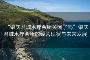 “肇慶君城水療會所關閉了嗎”肇慶君城水療會所的經營現狀與未來發展