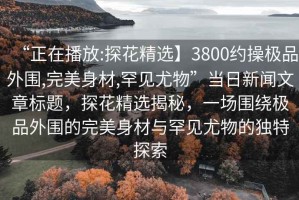 “正在播放:探花精選】3800約操極品外圍,完美身材,罕見尤物”當日新聞文章標題，探花精選揭秘，一場圍繞極品外圍的完美身材與罕見尤物的獨特探索