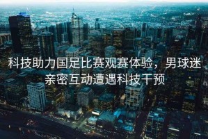 科技助力國(guó)足比賽觀賽體驗(yàn)，男球迷親密互動(dòng)遭遇科技干預(yù)