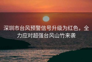 深圳市臺風預警信號升級為紅色，全力應對超強臺風山竹來襲
