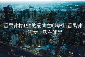 番禺鐘村150的愛情在哪條街:番禺鐘村街女一般在哪里