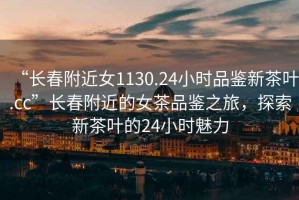 “長春附近女1130.24小時品鑒新茶葉.cc”長春附近的女茶品鑒之旅，探索新茶葉的24小時魅力