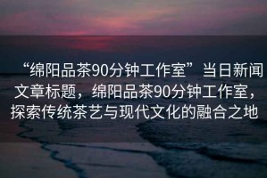 “綿陽品茶90分鐘工作室”當日新聞文章標題，綿陽品茶90分鐘工作室，探索傳統茶藝與現代文化的融合之地