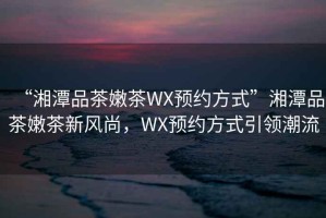 “湘潭品茶嫩茶WX預(yù)約方式”湘潭品茶嫩茶新風(fēng)尚，WX預(yù)約方式引領(lǐng)潮流