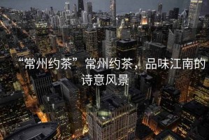 “常州約茶”常州約茶，品味江南的詩意風景