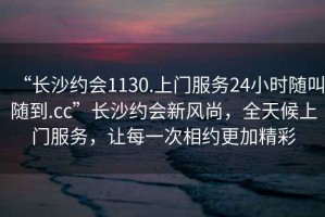 “長沙約會1130.上門服務24小時隨叫隨到.cc”長沙約會新風尚，全天候上門服務，讓每一次相約更加精彩