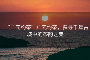 “廣元約茶”廣元約茶，探尋千年古城中的茶韻之美