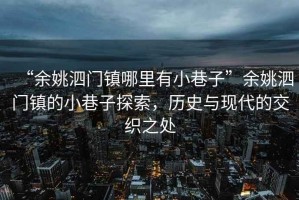“余姚泗門鎮哪里有小巷子”余姚泗門鎮的小巷子探索，歷史與現代的交織之處