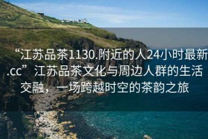 “江蘇品茶1130.附近的人24小時(shí)最新.cc”江蘇品茶文化與周邊人群的生活交融，一場(chǎng)跨越時(shí)空的茶韻之旅