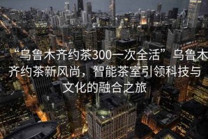 “烏魯木齊約茶300一次全活”烏魯木齊約茶新風尚，智能茶室引領科技與文化的融合之旅