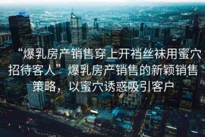“爆乳房產銷售穿上開襠絲襪用蜜穴招待客人”爆乳房產銷售的新穎銷售策略，以蜜穴誘惑吸引客戶