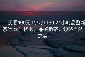 “撫順400元3小時(shí)1130.24小時(shí)品鑒新茶葉.cc”撫順，品鑒新茶，領(lǐng)略自然之美