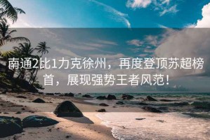 南通2比1力克徐州，再度登頂蘇超榜首，展現(xiàn)強(qiáng)勢(shì)王者風(fēng)范！