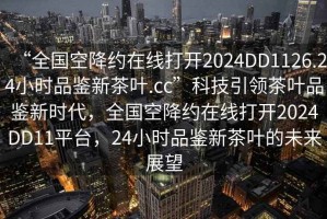 “全國空降約在線打開2024DD1126.24小時品鑒新茶葉.cc”科技引領(lǐng)茶葉品鑒新時代，全國空降約在線打開2024DD11平臺，24小時品鑒新茶葉的未來展望