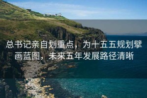 總書記親自劃重點，為十五五規(guī)劃擘畫藍圖，未來五年發(fā)展路徑清晰