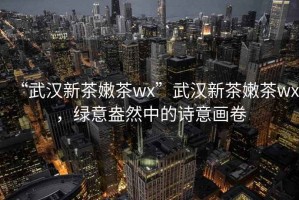 “武漢新茶嫩茶wx”武漢新茶嫩茶wx，綠意盎然中的詩(shī)意畫(huà)卷