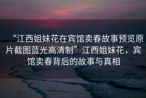“江西姐妹花在賓館賣春故事預(yù)覽原片截圖藍(lán)光高清制”江西姐妹花，賓館賣春背后的故事與真相