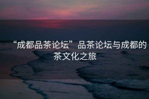 “成都品茶論壇”品茶論壇與成都的茶文化之旅