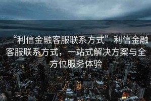 “利信金融客服聯系方式”利信金融客服聯系方式，一站式解決方案與全方位服務體驗